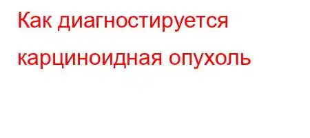 Как диагностируется карциноидная опухоль